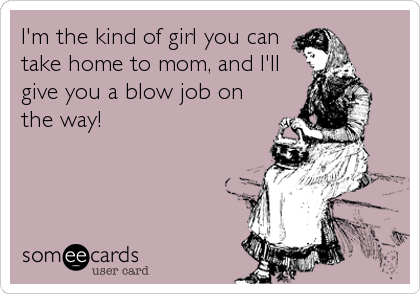 I'm the kind of girl you can
take home to mom, and I'll
give you a blow job on
the way!