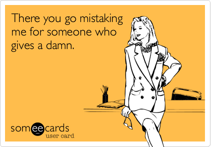 There you go again --
mistaking me for 
someone who gives
a damn.