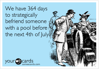 We have 364 days
to strategically
befriend someone
with a pool before
the next 4th of July.