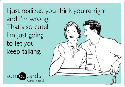 I just realized you think you're right and I'm wrong.
That's so cute! 
I'm just going 
to let you 
keep talking.