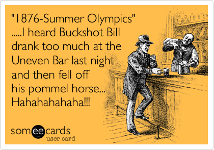 "1876-Summer Olympics"
.....I heard Buckshot Bill
drank too much at the
Uneven Bar last night
and then fell off 
his pommel horse...
Hahahahahaha!!! 