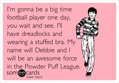 I'm gonna be a big time
football player one day,
you wait and see. I'll
have dreadlocks and
wearing a stuffed bra. My
name will Debbie and I
will be an awesome force
in the Powder Puff League. 
