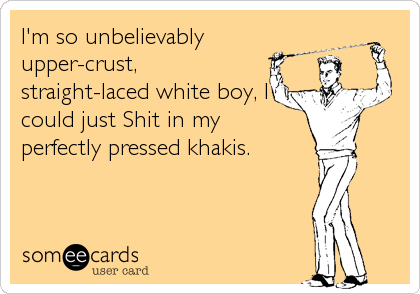 I'm so unbelievably
upper-crust,
straight-laced white boy, I
could just Shit in my
perfectly pressed khakis.