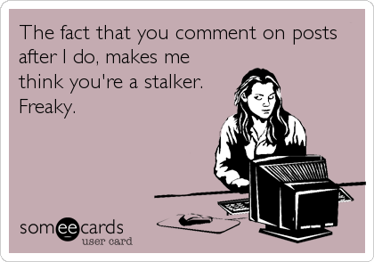 The fact that you comment on posts
after I do, makes me
think you're a stalker. 
Freaky.