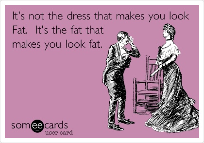 It's not the dress that makes you look
Fat.  It's the fat that
makes you look fat.