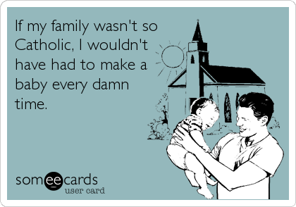 If my family wasn't so 
Catholic, I wouldn't
have had to make a
baby every damn
time.