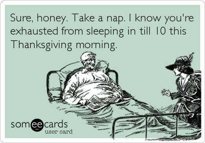 Sure, honey. Take a nap. I know you're
exhausted from sleeping in till 10 this
Thanksgiving morning.