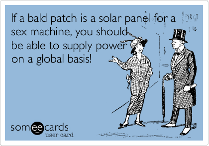 If a bald patch is a solar panel for a sex machine, you should
be able to supply power
on a global basis!