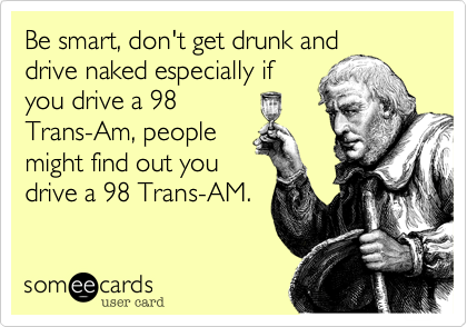 Be smart, don't get drunk and
drive naked especially if
you drive a 98
Trans-Am, people
might find out you
drive a 98 Trans-AM.