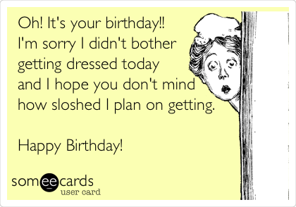 Oh! It's your birthday!!
I'm sorry I didn't bother
getting dressed today
and I hope you don't mind
how sloshed I plan on getting. 

Happy Birthday!