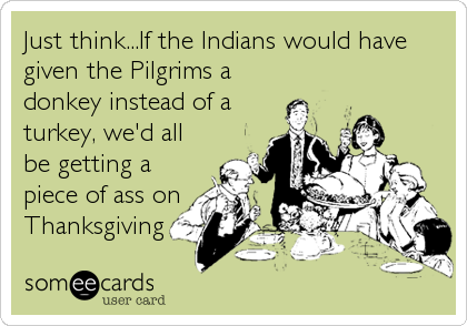 Just think...If the Indians would have
given the Pilgrims a
donkey instead of a
turkey, we'd all
be getting a
piece of ass on
Thanksgiving