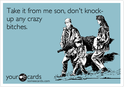 Take it from me son, don't knock-up any crazy
bitches.