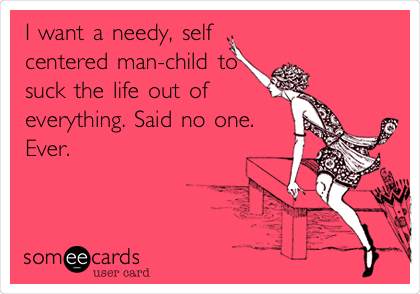 I want a needy, self
centered man-child to
suck the life out of 
everything. Said no one.
Ever.