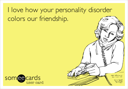 I love how your personality disorder
colors our friendship.