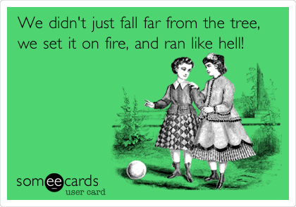 We didn't just fall far from the tree,
we set it on fire, and ran like hell!