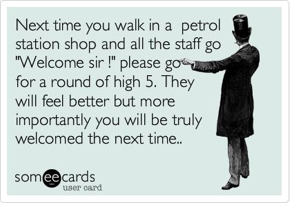 Next time you walk in a  petrol
station shop and all the staff go
"Welcome sir !" please go 
for a round of high 5. They
will feel better but more
importantly you will be truly
welcomed the next time..