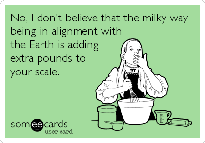 No, I don't believe that the milky way
being in alignment with
the Earth is adding
extra pounds to
your scale.
