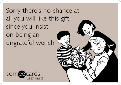 Sorry there's no chance at
all you will like this gift,
since you insist
on being an
ungrateful wench.
