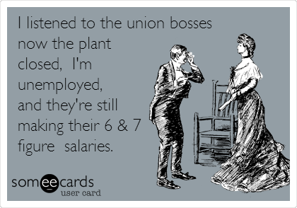 I listened to the union bosses
now the plant
closed,  I'm
unemployed, 
and they're still
making their 6 & 7
figure  salaries.