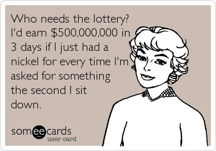 Who needs the lottery?
I'd earn $500,000,000 in
3 days if I just had a
nickel for every time I'm
asked for something
the second I sit
down.