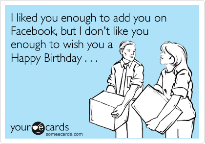 I liked you enough to add you on Facebook, but I don't like you enough to wish you a
Happy Birthday . . . 