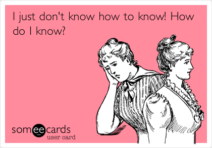 I just don't know how to know! How
do I know?