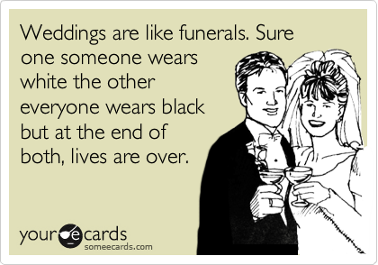 Weddings are like funerals. Sure one someone wears
white the other
everyone wears black
but at the end of
both, lives are over.