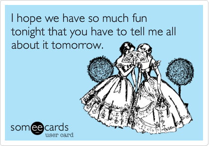 I hope we have so much fun tonight that you have to tell me all about it tomorrow.