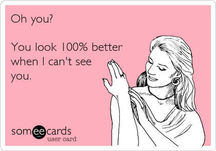 Oh you?

You look 100% better
when I can't see 
you.