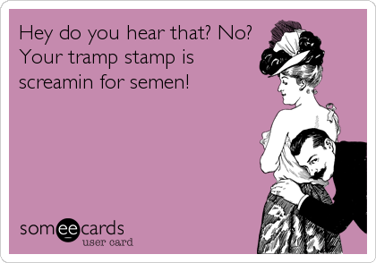 Hey do you hear that? No?
Your tramp stamp is
screamin for semen!