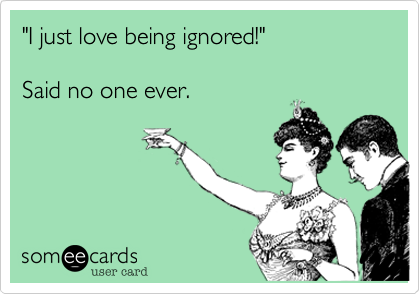 I just love being ignored!"  

Said no one ever.