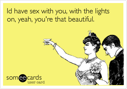 Id have sex with you, with the lights on, yeah, you're that beautiful.
