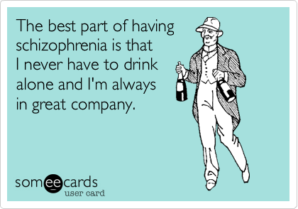 The best part of having
schizophrenia is that
I never have to drink
alone and I'm always
in great company.