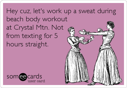 Hey cuz, let's work up a sweat during
beach body workout
at Crystal Mtn. Not
from texting for 5
hours straight.