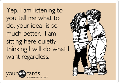 Yep, I am listening to
you tell me what to
do, your idea  is so
much better.  I am
sitting here quietly,
thinking I will do what I
want regardless.