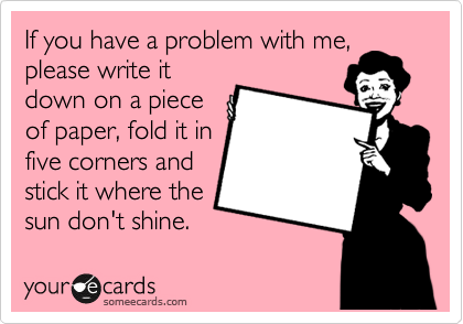 If you have a problem with me,
please write it
down on a piece
of paper, fold it in
five corners and
stick it where the
sun don't shine.