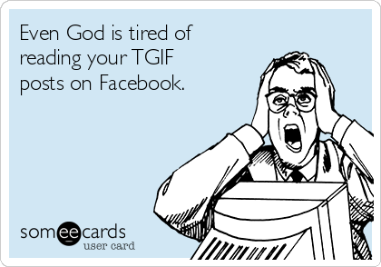 Even God is tired of
reading your TGIF
posts on Facebook.