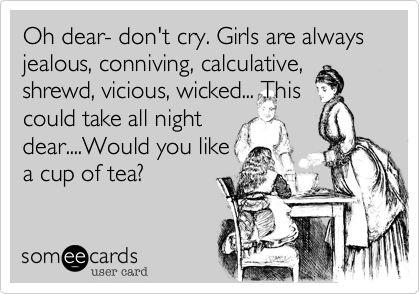 Oh dear- don't cry. Girls are always jealous, conniving, calculative, shrewd, vicious, wicked... This
could take all night
dear....Would you like
cup of tea?
