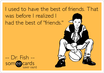I used to have the best of friends. That
was before I realized I
had the best of "friends."




-- Dr. Fish --