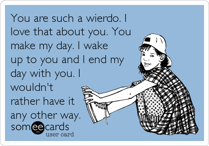 You are such a wierdo. I
love that about you. You
make my day. I wake
up to you and I end my
day with you. I
wouldn't
rather have it
any other way.