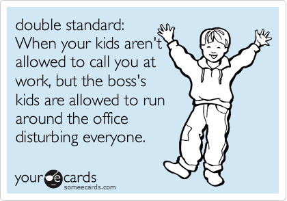 double standard:
When your kids aren't
allowed to call you at
work, but the boss's 
kids are allowed to run
around the office 
disturbing everyone. 