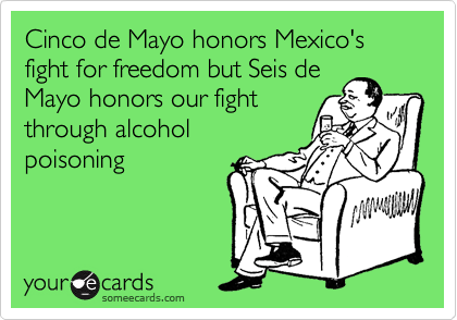 Cinco de Mayo honors Mexico's fight for freedom but Seis de
Mayo honors our fight
through alcohol
poisoning