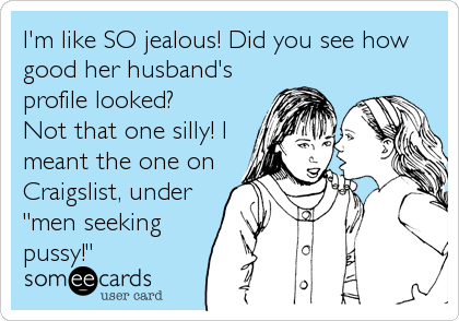 I'm like SO jealous! Did you see how
good her husband's
profile looked? 
Not that one silly! I
meant the one on
Craigslist, under
"men seeking
pussy!"