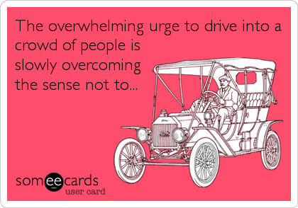 The overwhelming urge to drive into a
crowd of people is
slowly overcoming
the sense not to...