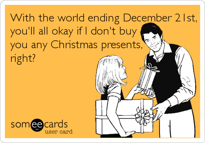 With the world ending December 21st,
you'll all okay if I don't buy
you any Christmas presents,
right?