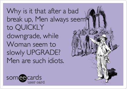 Why is it that after a bad
break up%2C Men always seem
to QUICKLY
downgrade%2C while
Woman seem to
slowly UPGRADE%3F
Men are such idiots.