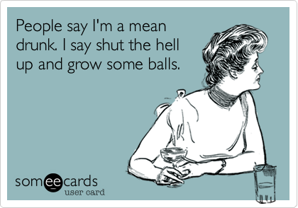 People say I'm a mean
drunk. I say shut the hell
up and grow some balls.