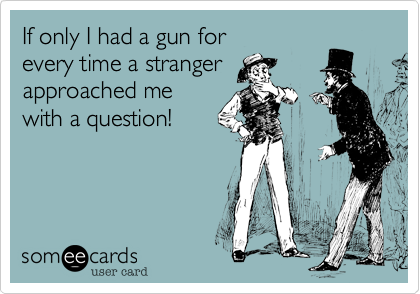 If only I had a gun for
everytime a stranger
approached me
with a question!