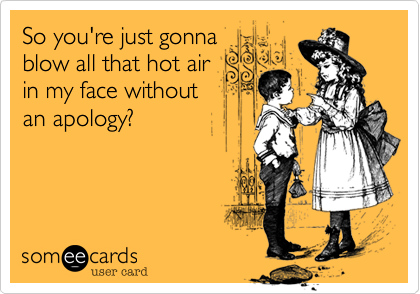 So you're just gonna
blow all that hot air
in my face without
an apology%3F


 