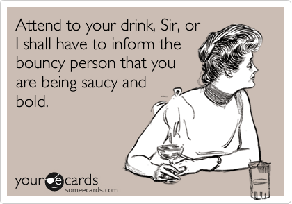 Attend to your drink, Sir, or
I shall have to inform the
bouncy person that you
are being saucy and
bold.
